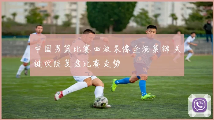 中国男篮比赛回放录像全场集锦 关键攻防复盘比赛走势