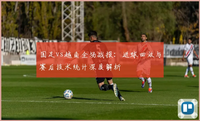 国足vs越南全场战报：进球回放与赛后技术统计深度解析