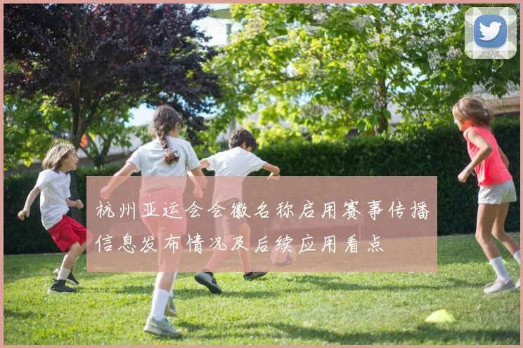 杭州亚运会会徽名称启用赛事传播信息发布情况及后续应用看点