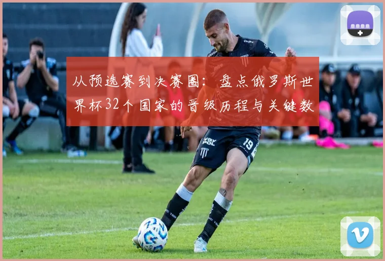 从预选赛到决赛圈：盘点俄罗斯世界杯32个国家的晋级历程与关键数据