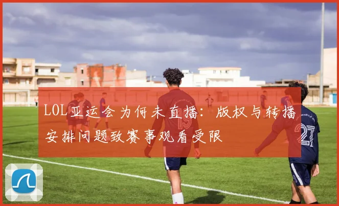 LOL亚运会为何未直播：版权与转播安排问题致赛事观看受限