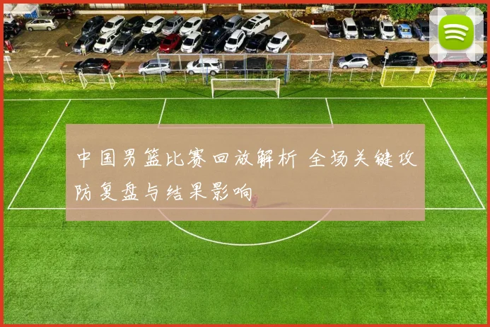 中国男篮比赛回放解析 全场关键攻防复盘与结果影响